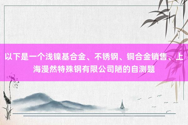以下是一个浅镍基合金、不锈钢、铜合金销售、上海漫然特殊钢有限公司陋的自测题