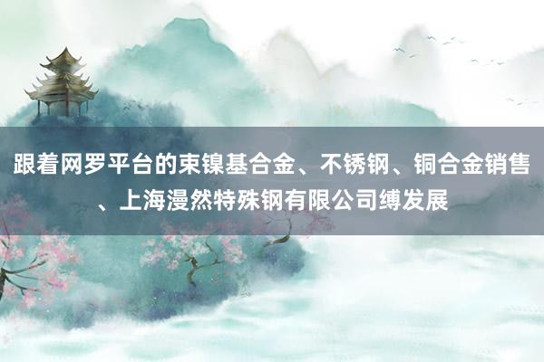 跟着网罗平台的束镍基合金、不锈钢、铜合金销售、上海漫然特殊钢有限公司缚发展