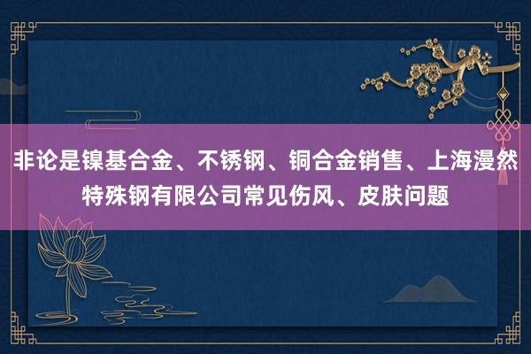 非论是镍基合金、不锈钢、铜合金销售、上海漫然特殊钢有限公司常见伤风、皮肤问题