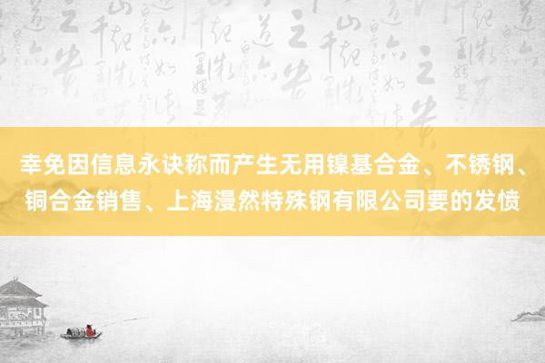 幸免因信息永诀称而产生无用镍基合金、不锈钢、铜合金销售、上海漫然特殊钢有限公司要的发愤