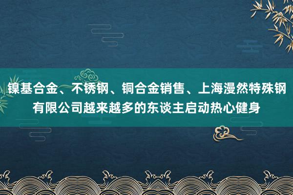 镍基合金、不锈钢、铜合金销售、上海漫然特殊钢有限公司越来越多的东谈主启动热心健身